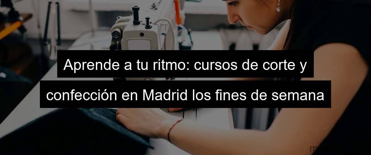 Aprende a tu ritmo: cursos de corte y confección en Madrid los fines de semana
