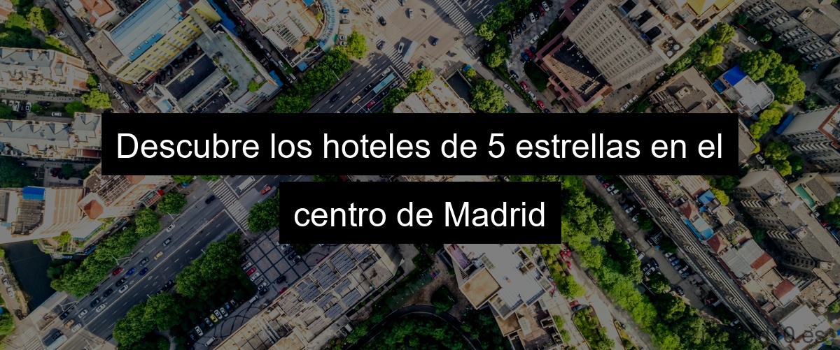 Descubre los hoteles de 5 estrellas en el centro de Madrid