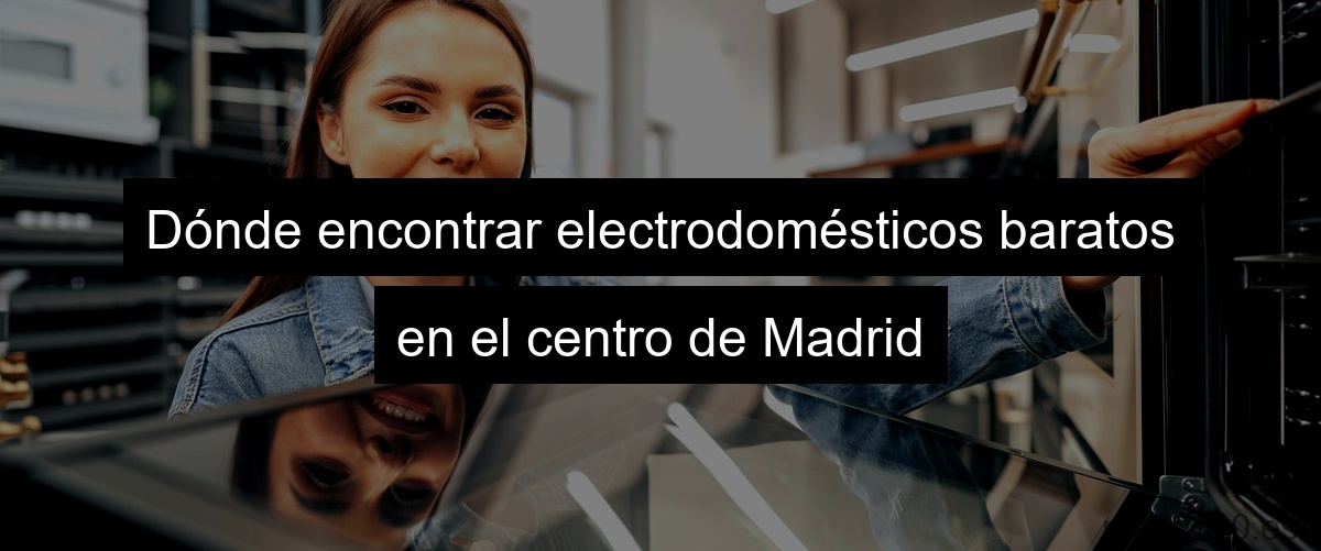 Dónde encontrar electrodomésticos baratos en el centro de Madrid