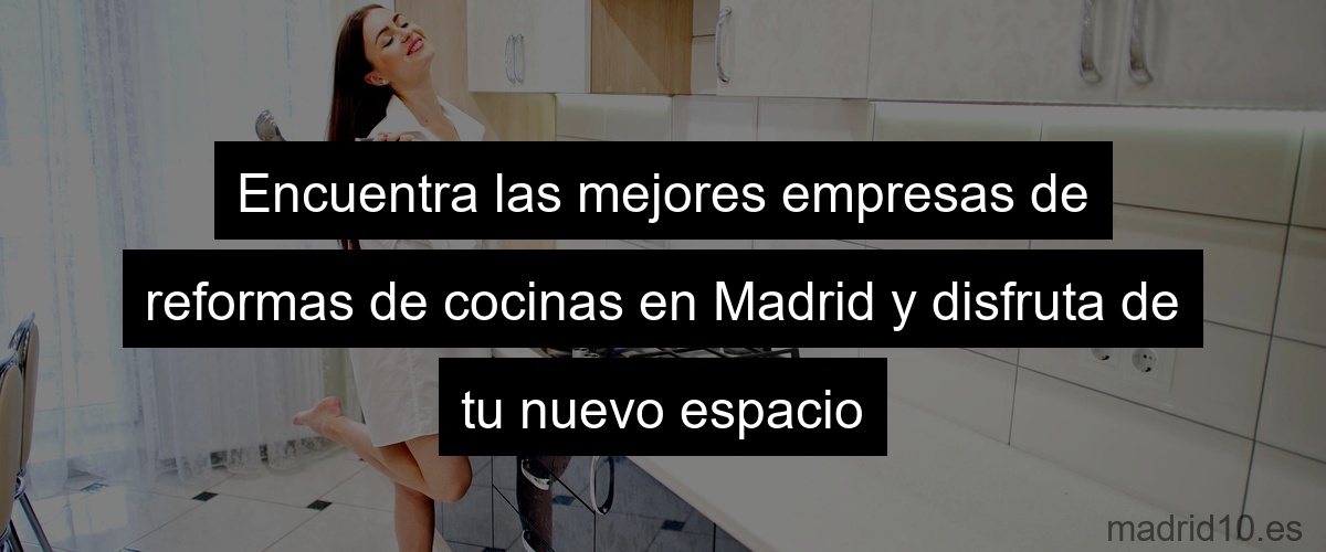 Encuentra las mejores empresas de reformas de cocinas en Madrid y disfruta de tu nuevo espacio