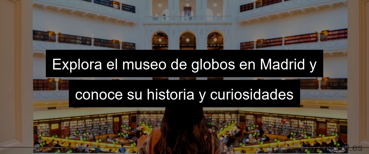 Explora el museo de globos en Madrid y conoce su historia y curiosidades