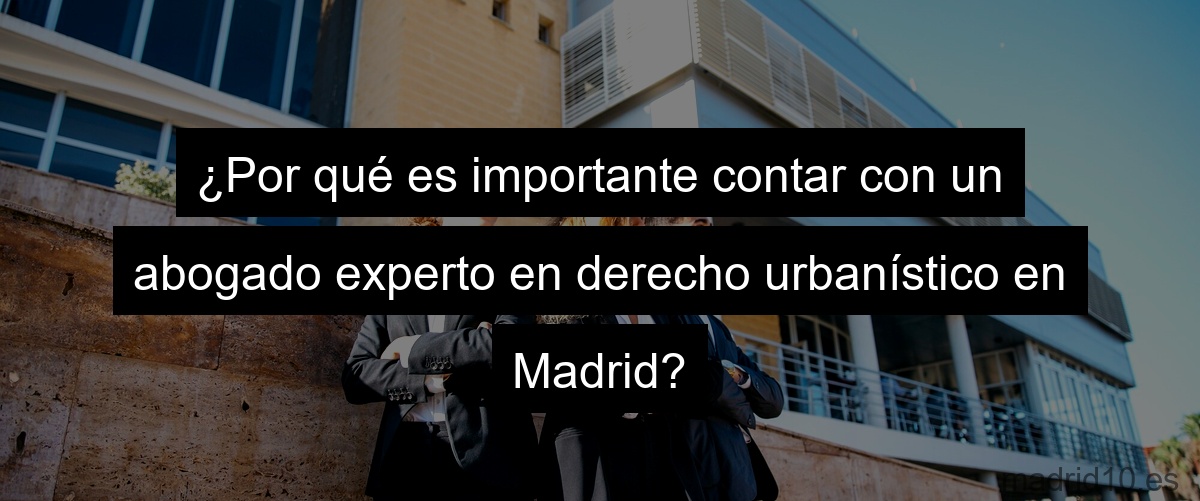 ¿Por qué es importante contar con un abogado experto en derecho urbanístico en Madrid?