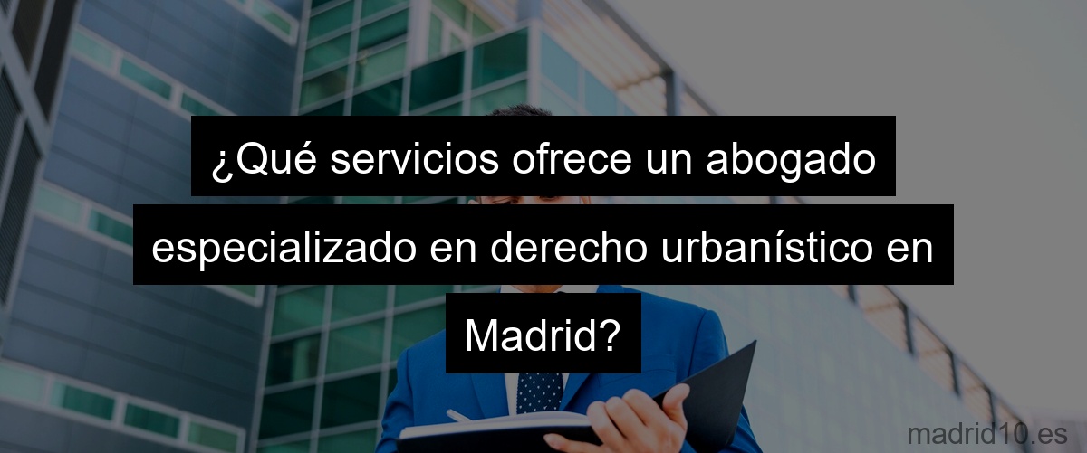 ¿Qué servicios ofrece un abogado especializado en derecho urbanístico en Madrid?